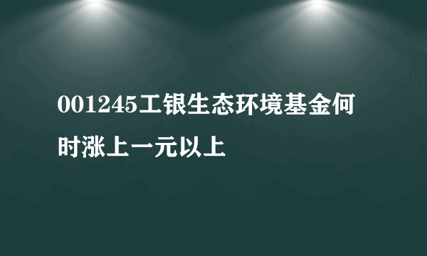 001245工银生态环境基金何时涨上一元以上