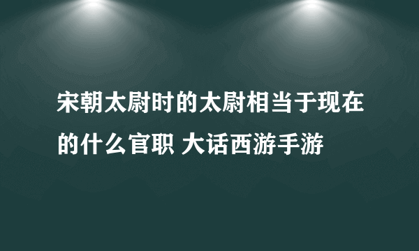 宋朝太尉时的太尉相当于现在的什么官职 大话西游手游