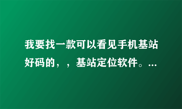 我要找一款可以看见手机基站好码的，，基站定位软件。。。那个大虾知道啊。。。。。谢谢