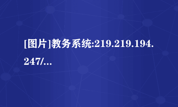 [图片]教务系统:219.219.194.247/ 以后的选课、查期末考试成绩、英语计算机考