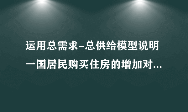 运用总需求-总供给模型说明一国居民购买住房的增加对宏观经济影响