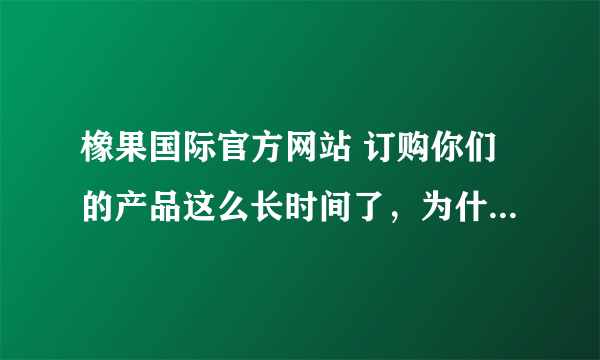 橡果国际官方网站 订购你们的产品这么长时间了，为什么迟迟不肯发货？一点信誉都不讲还做什么生意呀？