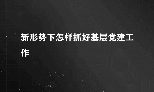 新形势下怎样抓好基层党建工作