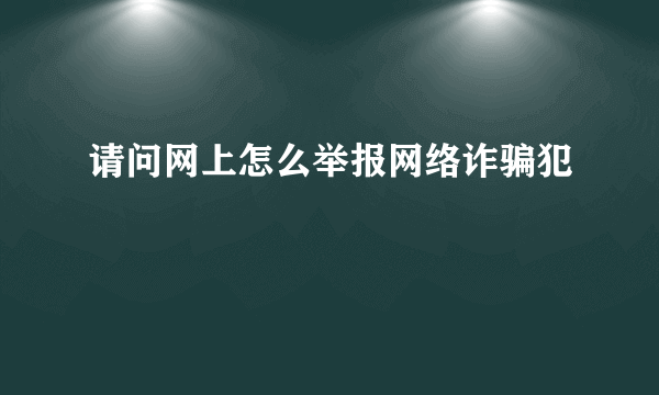 请问网上怎么举报网络诈骗犯