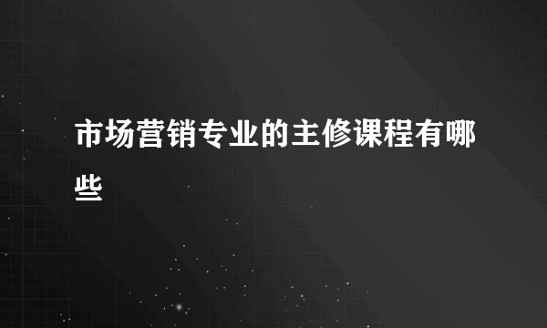 市场营销专业的主修课程有哪些