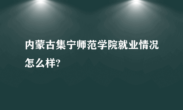 内蒙古集宁师范学院就业情况怎么样?