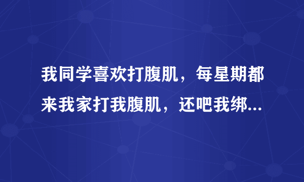 我同学喜欢打腹肌，每星期都来我家打我腹肌，还吧我绑起来，没回都把我打到不行了。我不想让他来还不想伤