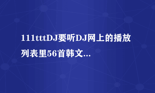 111tttDJ要听DJ网上的播放列表里56首韩文歌叫什么 求歌名