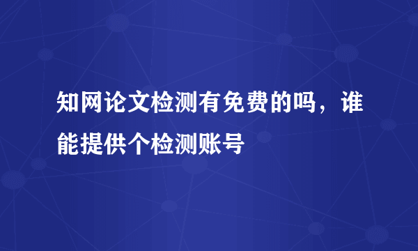 知网论文检测有免费的吗，谁能提供个检测账号