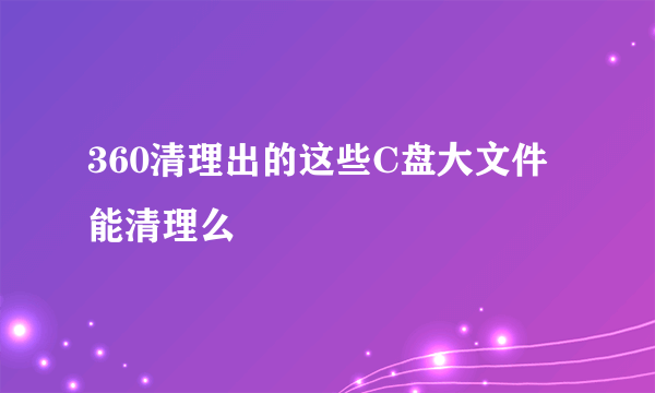 360清理出的这些C盘大文件能清理么