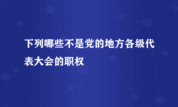 下列哪些不是党的地方各级代表大会的职权