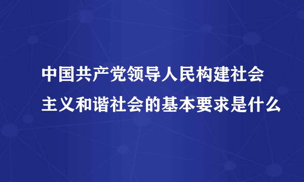 中国共产党领导人民构建社会主义和谐社会的基本要求是什么