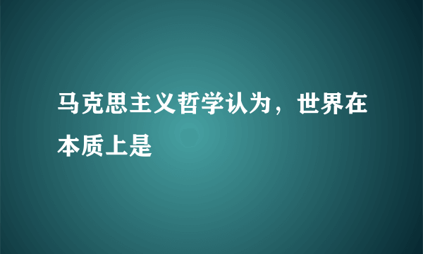 马克思主义哲学认为，世界在本质上是