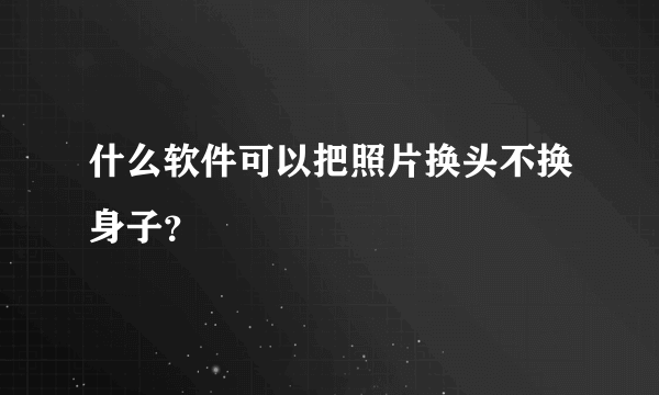 什么软件可以把照片换头不换身子？