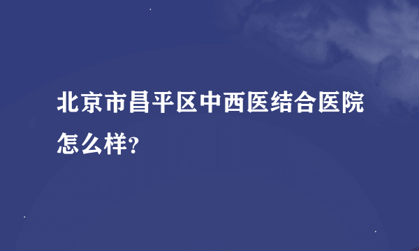 北京市昌平区中西医结合医院怎么样？