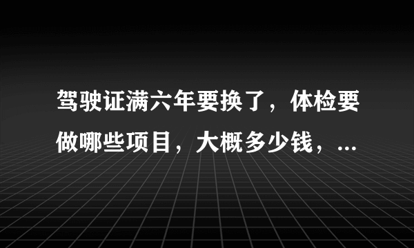 驾驶证满六年要换了，体检要做哪些项目，大概多少钱，有没弄过的朋友，简单说一下