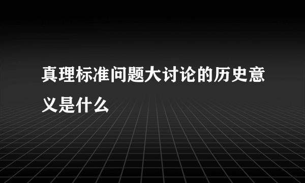 真理标准问题大讨论的历史意义是什么