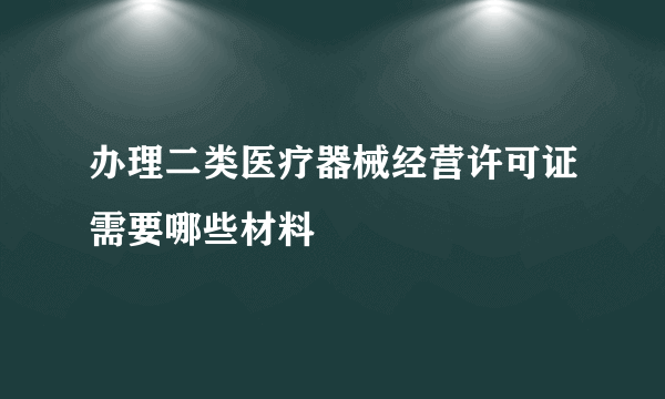 办理二类医疗器械经营许可证需要哪些材料