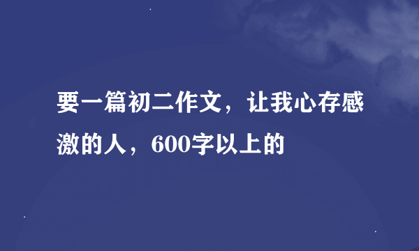 要一篇初二作文，让我心存感激的人，600字以上的