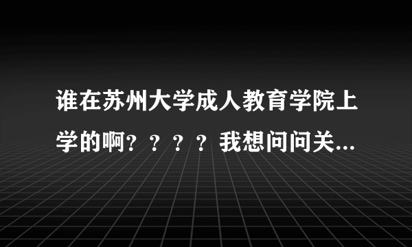 谁在苏州大学成人教育学院上学的啊？？？？我想问问关于这个学院的情况？