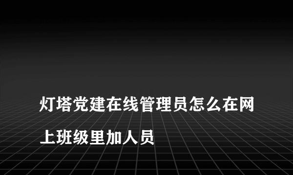 
灯塔党建在线管理员怎么在网上班级里加人员

