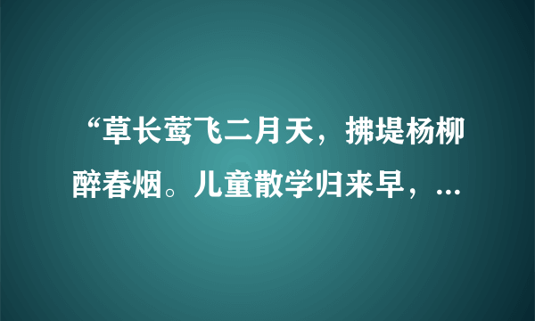 “草长莺飞二月天，拂堤杨柳醉春烟。儿童散学归来早，忙趁东风放纸鸢”这首诗描写的景色是（   ）    A．