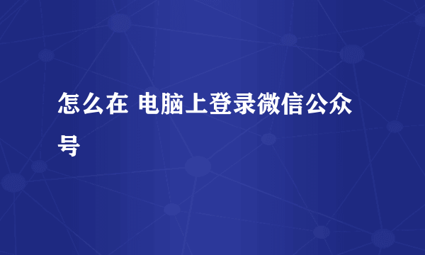 怎么在 电脑上登录微信公众号