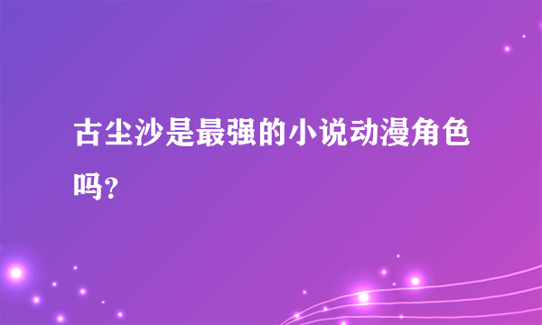 古尘沙是最强的小说动漫角色吗？