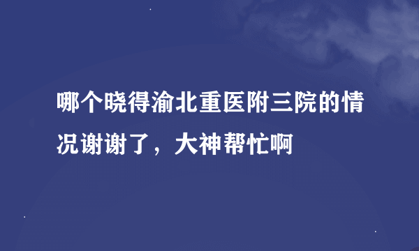 哪个晓得渝北重医附三院的情况谢谢了，大神帮忙啊