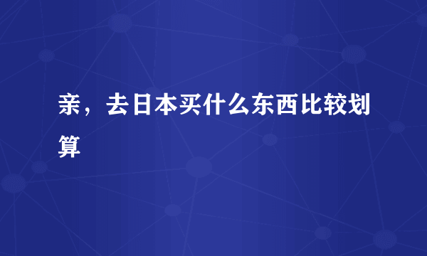 亲，去日本买什么东西比较划算