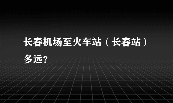 长春机场至火车站（长春站）多远？