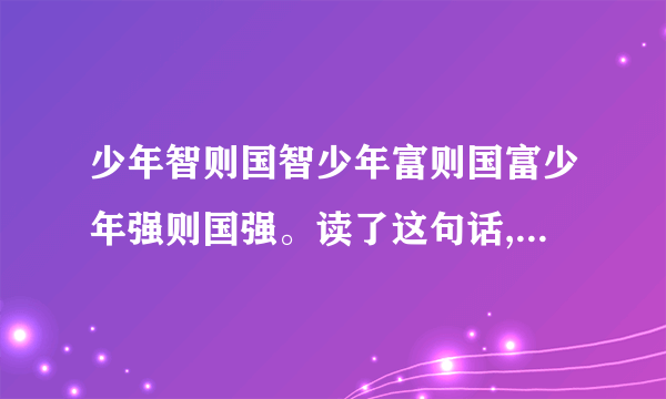 少年智则国智少年富则国富少年强则国强。读了这句话,你有什么样的想法？