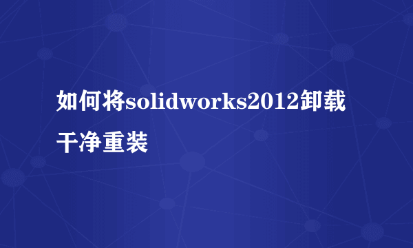 如何将solidworks2012卸载干净重装