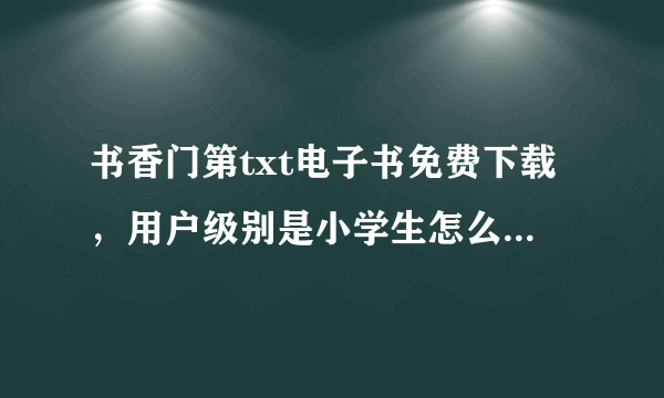 书香门第txt电子书免费下载，用户级别是小学生怎么升级，但是怎么升级啊？- - 原谅我其实我真的很白目....