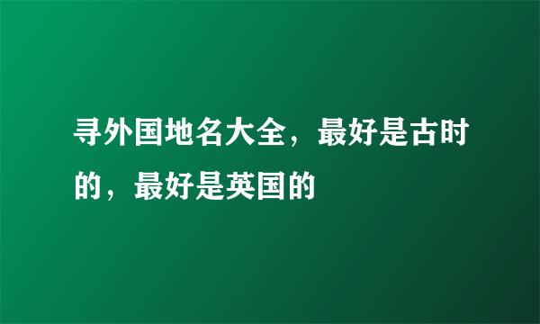 寻外国地名大全，最好是古时的，最好是英国的