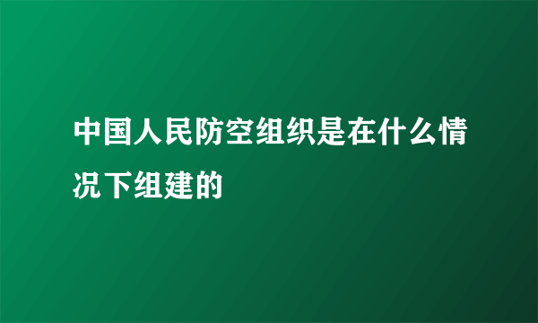 中国人民防空组织是在什么情况下组建的