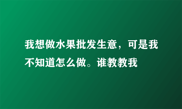 我想做水果批发生意，可是我不知道怎么做。谁教教我