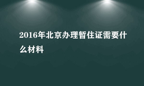 2016年北京办理暂住证需要什么材料