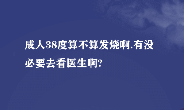 成人38度算不算发烧啊.有没必要去看医生啊?