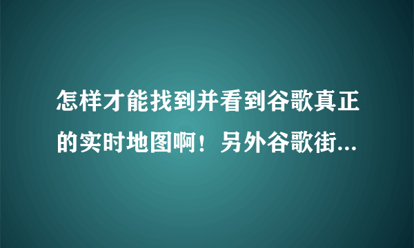 怎样才能找到并看到谷歌真正的实时地图啊！另外谷歌街景怎么 弄，要真是的哦！