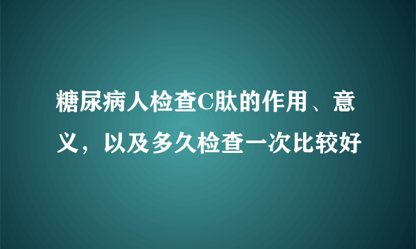 糖尿病人检查C肽的作用、意义，以及多久检查一次比较好