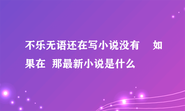 不乐无语还在写小说没有    如果在  那最新小说是什么