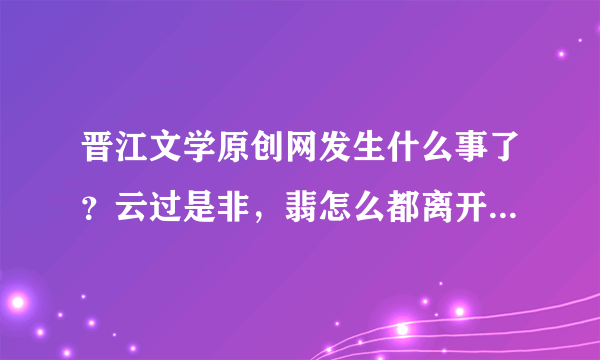 晋江文学原创网发生什么事了？云过是非，翡怎么都离开了！！？QWQ求科普一下....