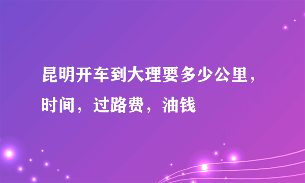 昆明开车到大理要多少公里，时间，过路费，油钱