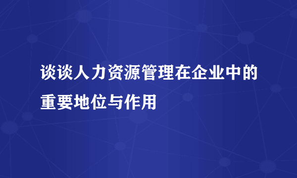 谈谈人力资源管理在企业中的重要地位与作用