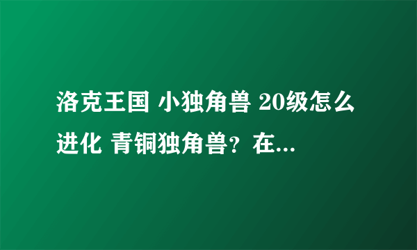 洛克王国 小独角兽 20级怎么进化 青铜独角兽？在哪里进化啊