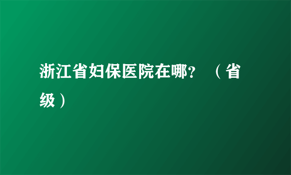 浙江省妇保医院在哪？ （省级）