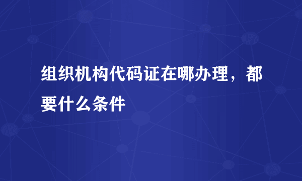 组织机构代码证在哪办理，都要什么条件