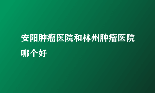 安阳肿瘤医院和林州肿瘤医院哪个好