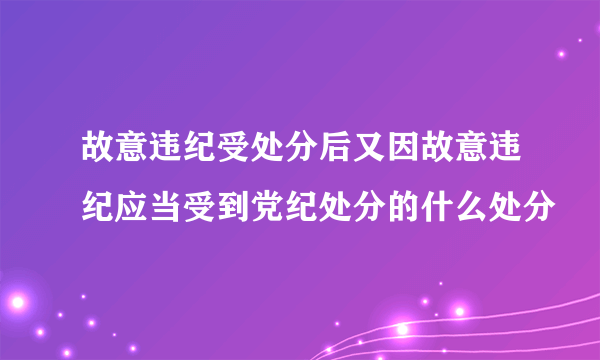 故意违纪受处分后又因故意违纪应当受到党纪处分的什么处分